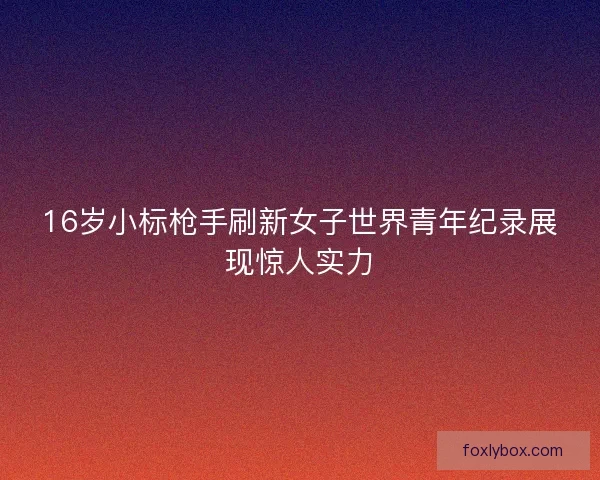 16岁小标枪手刷新女子世界青年纪录展现惊人实力