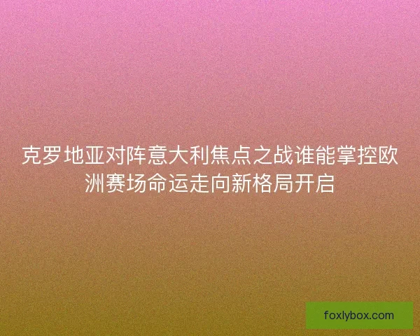 克罗地亚对阵意大利焦点之战谁能掌控欧洲赛场命运走向新格局开启