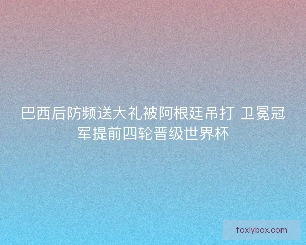 巴西后防频送大礼被阿根廷吊打 卫冕冠军提前四轮晋级世界杯