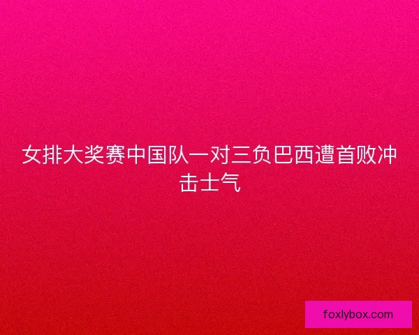 女排大奖赛中国队一对三负巴西遭首败冲击士气