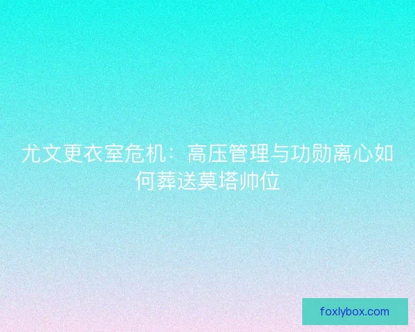 尤文更衣室危机：高压管理与功勋离心如何葬送莫塔帅位
